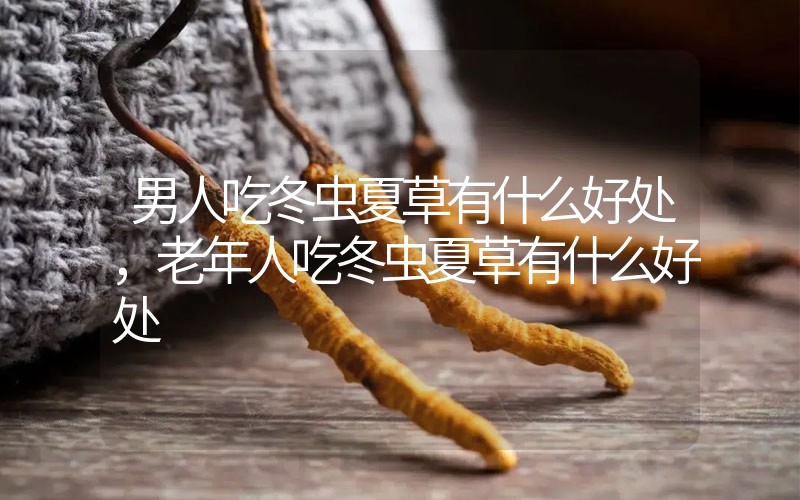 男人吃冬蟲夏草有什么好處，老年人吃冬蟲夏草有什么好處